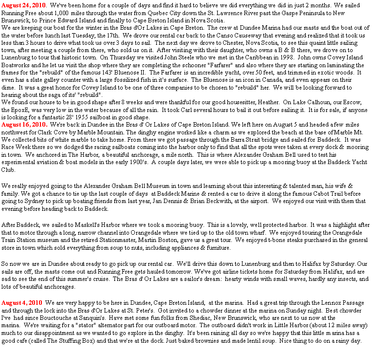 Text Box: August 24, 2010.  We've been home for a couple of days and find it hard to believe we did everything we did in just 2 months.  We sailed Running Free about 1,000 miles through the water from Quebec City down the St. Lawrence River past the Gaspe Peninsula to New Brunswick, to Prince Edward Island and finally to Cape Breton Island in Nova Scotia.We are keeping our boat for the winter in the Bras d'Or Lakes in Cape Breton.  The crew at Dundee Marina had our masts and the boat out of the water before lunch last Tuesday, the 17th.  We drove our rental car back to the Canso Causeway that evening and realized that it took us less than 3 hours to drive what took us over 3 days to sail.  The next day we drove to Chester, Nova Scotia, to see this quaint little sailing town, after meeting a couple from there, who sold us on it.  After visiting with their daughter, who owns a B & B there, we drove on to Lunenburg to tour that historic town.  On Thursday we visited John Steele who we met in the Caribbean in 1998.  John owns Covey Island Boatworks and he let us visit the shop where they are completing the schooner "Farfarer" and also where they are starting on laminating the frames for the "rebuild" of the famous 143' Bluenose II.  The Farfarer is an incredible yacht, over 50 feet, and trimmed in exotic woods.  It even has a slate galley counter with a large fossilized fish in it's surface.  The Bluenose is an icon in Canada, and even appears on their dime.  It was a great honor for Covey Island to be one of three companies to be chosen to "rebuild" her.  We will be looking forward to hearing about the saga of its' "rebuild".We found our house to be in good shape after 8 weeks and were thankful for our good housesitter, Heather.  On Lake Calhoun, our Escow, the EpoxE, was very low in the water because of all the rain.  It took Carl several hours to bail it out before sailing it.  It is for sale, if anyone is looking for a fantastic 28' 1955 sailboat in good shape.August 16, 2010.  We're back in Dundee in the Bras d' Or Lakes of Cape Breton Island. We left here on August 5 and headed a few miles northwest for Clark Cove by Marble Mountain. The dinghy engine worked like a charm as we explored the beach at the base of Marble Mt. We collected bits of white marble to take home. From there we got passage through the Barra Strait bridge and sailed for Baddeck.  It was Race Week there so we dodged the racing sailboats coming into the harbor only to find that all the spots were taken at every dock & mooring in town.  We anchored in The Harbor, a beautiful anchorage, a mile north.  This is where Alexander Graham Bell used to test his experimental aviation & boat models in the early 1900's.  A couple days later, we were able to pick up a mooring buoy at the Baddeck Yacht Club.  We really enjoyed going to the Alexander Graham Bell Museum in town and learning about this interesting & talented man, his wife & family. We got a chance to tie up the last couple of days  at Baddeck Marine & rented a car to drive it along the famous Cabot Trail before going to Sydney to pick up boating friends from last year, Jan Dennis & Brian Beckwith, at the airport.  We enjoyed our visit with them that evening before heading back to Baddeck. After Baddeck, we sailed to Maskell's Harbor where we took a mooring buoy.  This is a lovely, well protected harbor.  It was a highlight after that to motor through a long, narrow channel into Orangedale where we tied up to the old town wharf.  We enjoyed touring the Orangedale Train Station museum and the retired Stationmaster, Martin Boston, gave us a great tour.  We enjoyed t-bone steaks purchased in the general store in town which sold everything from soup to nuts, including appliances & furniture.  So now we are in Dundee about ready to go pick up our rental car.  We'll drive this down to Lunenburg and then to Halifax by Saturday. Our sails are off, the masts come out and Running Free gets hauled tomorrow. We've got airline tickets home for Saturday from Halifax, and are sad to see the end of this summer's cruise.  The Bras d' Or Lakes are a sailor's dream:  hearty winds with small waves, hardly any insects, and lots of beautiful anchorages.  August 4, 2010  We are very happy to be here in Dundee, Cape Breton Island,  at the marina.  Had a great trip through the Lennox Passage and through the lock into the Bras d'Or Lakes at St. Peter's.  Got invited to a chowder dinner at the marina on Sunday night.  Best chowder I've  had since Bouctouche at Sanquin's.  Have met some fun folks from Shediac, New Brunswick, who are next to us now at the marina.  We're waiting for a "stator" alternator part for our outboard motor.  The outboard didn't work in Little Harbor (about 12 miles away) much to our disappointment as we wanted to go explore in the dinghy.  It's been raining all day so we're happy that this little marina has a good cafe (called The Stuffing Box) and that we're at the dock. Just baked brownies and made lentil soup.  Nice thing to do on a rainy day.